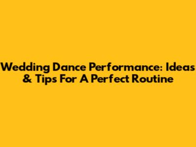 Wedding Dance Performance: Ideas & Tips For A Perfect Routine