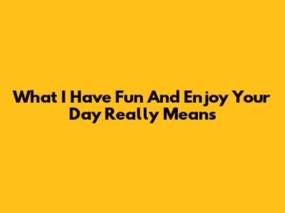 What "I Have Fun And Enjoy Your Day" Really Means