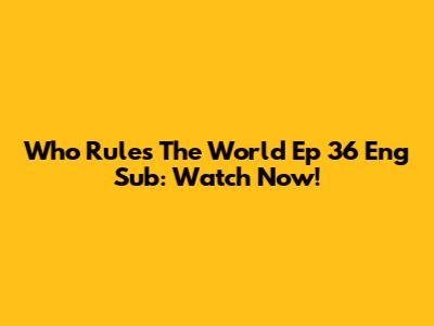 Who Rules The World Ep 36 Eng Sub: Watch Now!