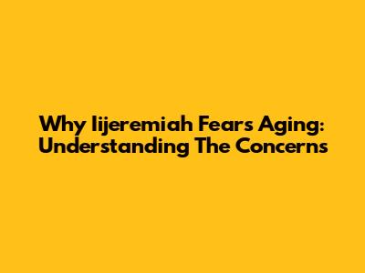 Why Iijeremiah Fears Aging: Understanding The Concerns