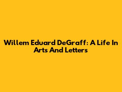 Willem Eduard DeGraff: A Life In Arts And Letters