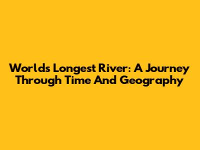 World's Longest River: A Journey Through Time And Geography