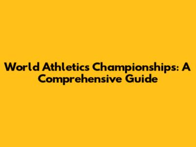 World Athletics Championships: A Comprehensive Guide