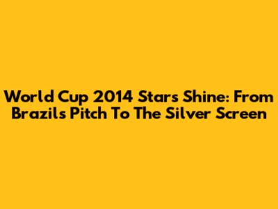 World Cup 2014 Stars Shine: From Brazil's Pitch To The Silver Screen