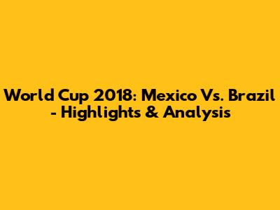 World Cup 2018: Mexico Vs. Brazil - Highlights & Analysis