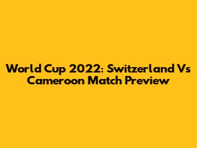 World Cup 2022: Switzerland Vs Cameroon Match Preview