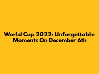 World Cup 2022: Unforgettable Moments On December 6th