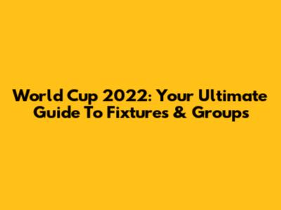 World Cup 2022: Your Ultimate Guide To Fixtures & Groups
