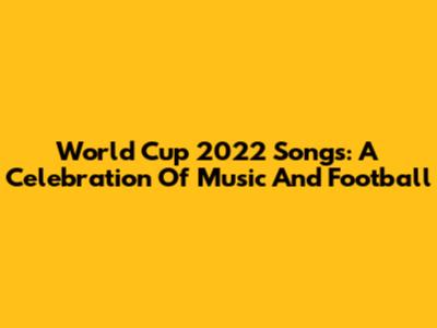 World Cup 2022 Songs: A Celebration Of Music And Football