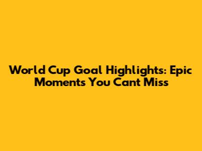 World Cup Goal Highlights: Epic Moments You Can't Miss