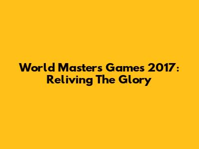 World Masters Games 2017: Reliving The Glory