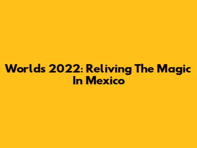 Worlds 2022: Reliving The Magic In Mexico