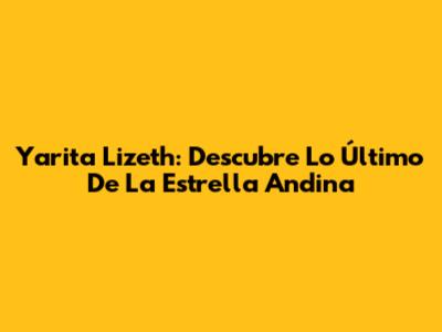 Yarita Lizeth: Descubre Lo Último De La Estrella Andina