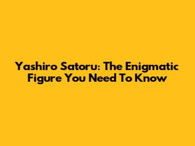 Yashiro Satoru: The Enigmatic Figure You Need To Know