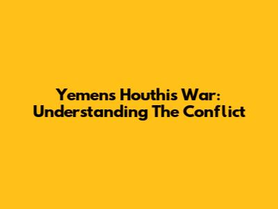 Yemen's Houthis War: Understanding The Conflict