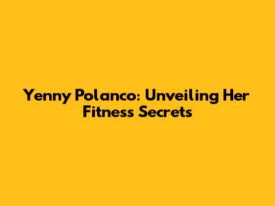 Yenny Polanco: Unveiling Her Fitness Secrets