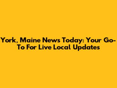 York, Maine News Today: Your Go-To For Live Local Updates