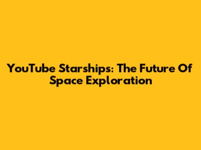 YouTube Starships: The Future Of Space Exploration