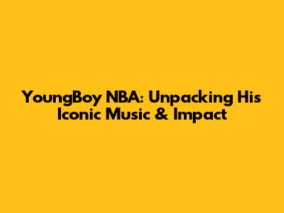 YoungBoy NBA: Unpacking His Iconic Music & Impact