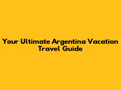 Your Ultimate Argentina Vacation Travel Guide