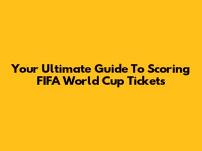 Your Ultimate Guide To Scoring FIFA World Cup Tickets