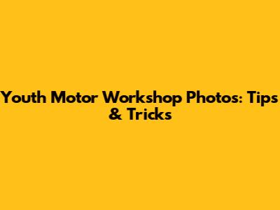 Youth Motor Workshop Photos: Tips & Tricks