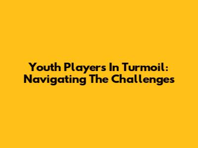 Youth Players In Turmoil: Navigating The Challenges