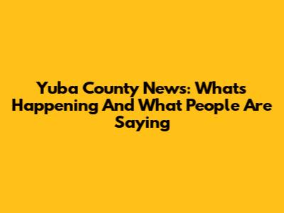Yuba County News: What's Happening And What People Are Saying