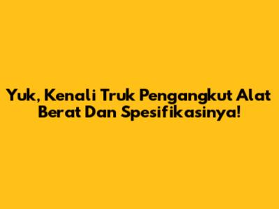 Yuk, Kenali Truk Pengangkut Alat Berat Dan Spesifikasinya!