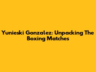 Yunieski Gonzalez: Unpacking The Boxing Matches