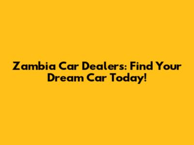 Zambia Car Dealers: Find Your Dream Car Today!