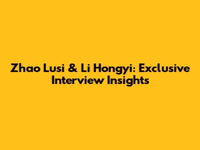 Zhao Lusi & Li Hongyi: Exclusive Interview Insights