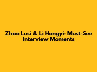 Zhao Lusi & Li Hongyi: Must-See Interview Moments