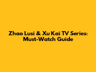 Zhao Lusi & Xu Kai TV Series: Must-Watch Guide
