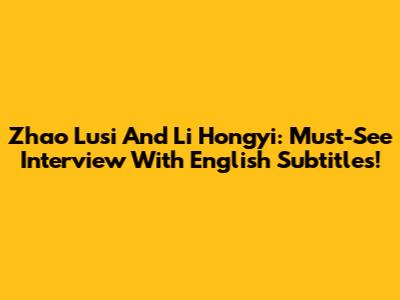 Zhao Lusi And Li Hongyi: Must-See Interview With English Subtitles!