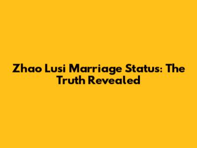Zhao Lusi Marriage Status: The Truth Revealed