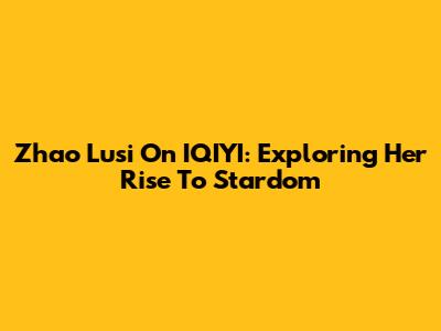 Zhao Lusi On IQIYI: Exploring Her Rise To Stardom