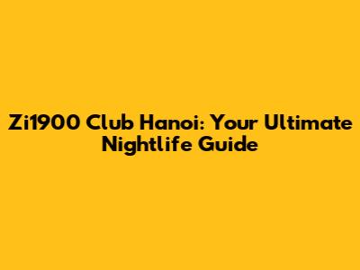 Zi1900 Club Hanoi: Your Ultimate Nightlife Guide
