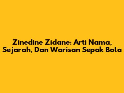 Zinedine Zidane: Arti Nama, Sejarah, Dan Warisan Sepak Bola