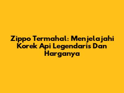 Zippo Termahal: Menjelajahi Korek Api Legendaris Dan Harganya