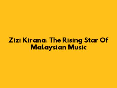 Zizi Kirana: The Rising Star Of Malaysian Music