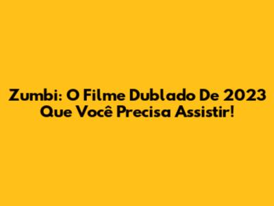Zumbi: O Filme Dublado De 2023 Que Você Precisa Assistir!